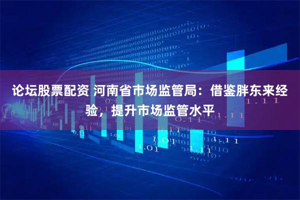 论坛股票配资 河南省市场监管局：借鉴胖东来经验，提升市场监管水平