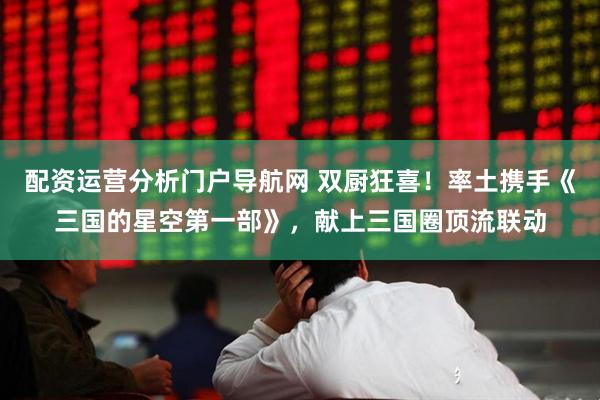 配资运营分析门户导航网 双厨狂喜！率土携手《三国的星空第一部》，献上三国圈顶流联动