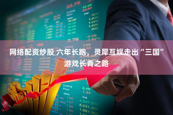 网络配资炒股 六年长跑，灵犀互娱走出“三国”游戏长青之路