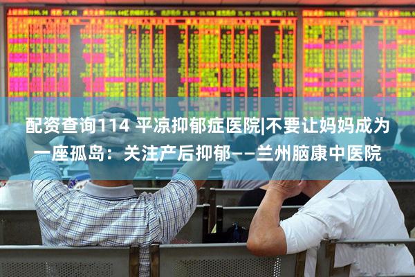 配资查询114 平凉抑郁症医院|不要让妈妈成为一座孤岛：关注产后抑郁——兰州脑康中医院