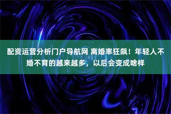 配资运营分析门户导航网 离婚率狂飙！年轻人不婚不育的越来越多，以后会变成啥样