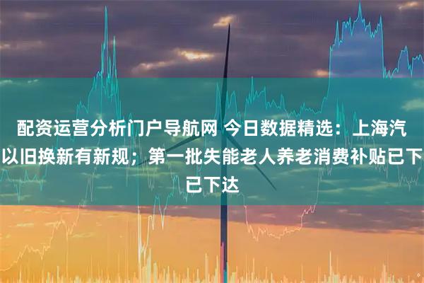 配资运营分析门户导航网 今日数据精选：上海汽车以旧换新有新规；第一批失能老人养老消费补贴已下达