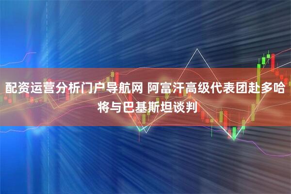 配资运营分析门户导航网 阿富汗高级代表团赴多哈 将与巴基斯坦谈判