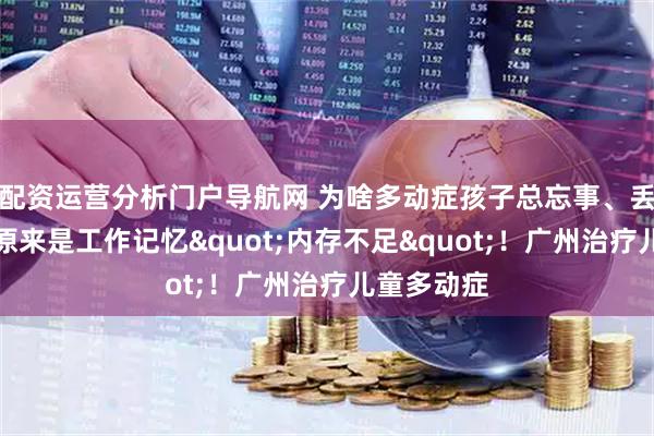 配资运营分析门户导航网 为啥多动症孩子总忘事、丢三落四？原来是工作记忆"内存不足"！广州治疗儿童多动症