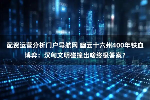 配资运营分析门户导航网 幽云十六州400年铁血博弈：汉匈文明碰撞出啥终极答案？