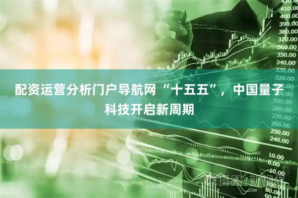 配资运营分析门户导航网 “十五五”，中国量子科技开启新周期
