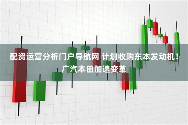 配资运营分析门户导航网 计划收购东本发动机！广汽本田加速变革