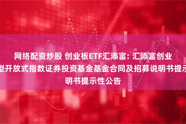 网络配资炒股 创业板ETF汇添富: 汇添富创业板交易型开放式指数证券投资基金基金合同及招募说明书提示性公告