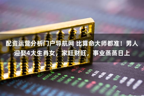 配资运营分析门户导航网 比算命大师都准！男人迎娶4大生肖女，家旺财旺，事业蒸蒸日上