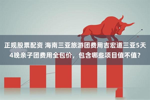 正规股票配资 海南三亚旅游团费用吉宏道三亚5天4晚亲子团费用全包价，包含哪些项目值不值？
