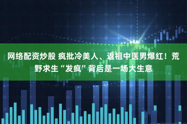 网络配资炒股 疯批冷美人、返祖中医男爆红！荒野求生“发疯”背后是一场大生意