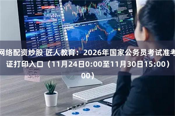 网络配资炒股 匠人教育：2026年国家公务员考试准考证打印入口（11月24日0:00至11月30日15:00）