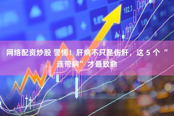 网络配资炒股 警惕！肝病不只是伤肝，这 5 个 “连带病” 才最致命
