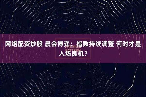 网络配资炒股 晨会博弈：指数持续调整 何时才是入场良机？