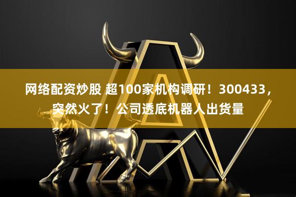 网络配资炒股 超100家机构调研！300433，突然火了！公司透底机器人出货量