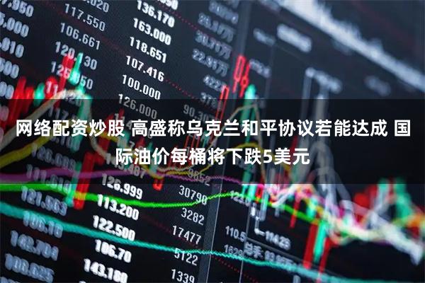 网络配资炒股 高盛称乌克兰和平协议若能达成 国际油价每桶将下跌5美元