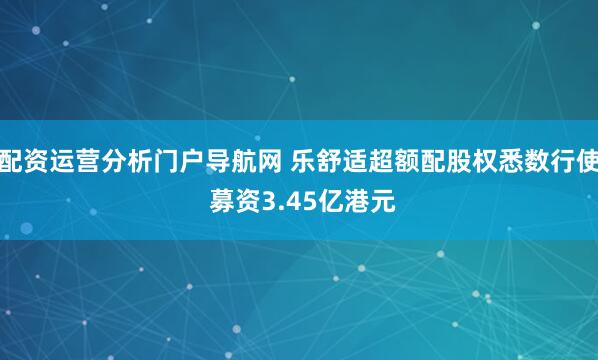配资运营分析门户导航网 乐舒适超额配股权悉数行使 募资3.45亿港元