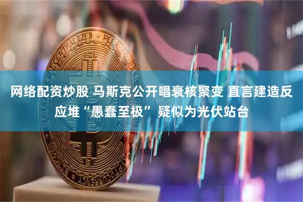 网络配资炒股 马斯克公开唱衰核聚变 直言建造反应堆“愚蠢至极” 疑似为光伏站台