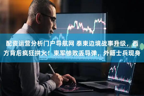 配资运营分析门户导航网 泰柬边境战事升级，西方背后疯狂拱火！柬军惨败丢导弹，外籍士兵现身