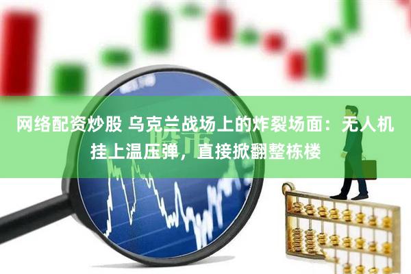 网络配资炒股 乌克兰战场上的炸裂场面：无人机挂上温压弹，直接掀翻整栋楼