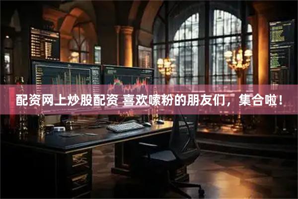 配资网上炒股配资 喜欢嗦粉的朋友们，集合啦！