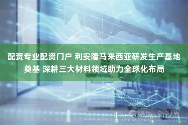 配资专业配资门户 利安隆马来西亚研发生产基地奠基 深耕三大材料领域助力全球化布局
