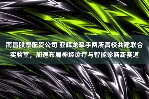 南昌股票配资公司 亚辉龙牵手两所高校共建联合实验室，加速布局神经诊疗与智能诊断新赛道