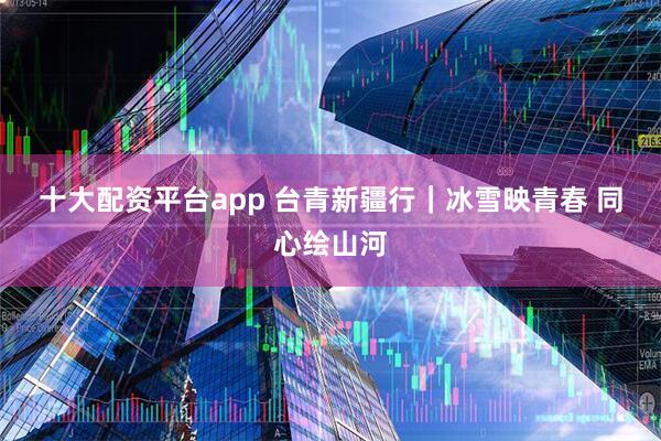 十大配资平台app 台青新疆行｜冰雪映青春 同心绘山河