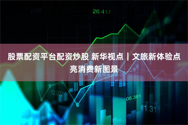 股票配资平台配资炒股 新华视点｜文旅新体验点亮消费新图景