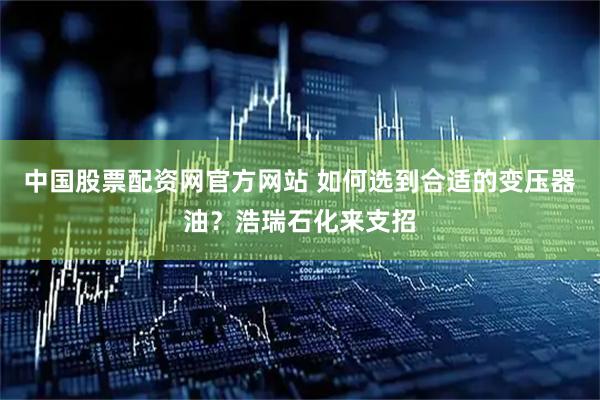 中国股票配资网官方网站 如何选到合适的变压器油？浩瑞石化来支招