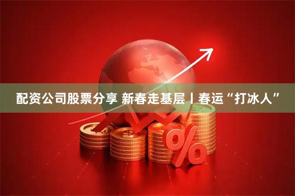配资公司股票分享 新春走基层丨春运“打冰人”