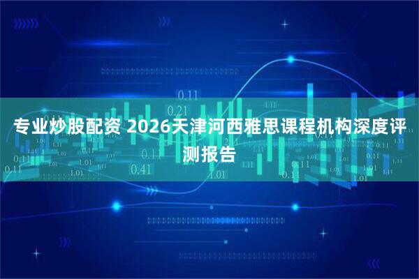 专业炒股配资 2026天津河西雅思课程机构深度评测报告