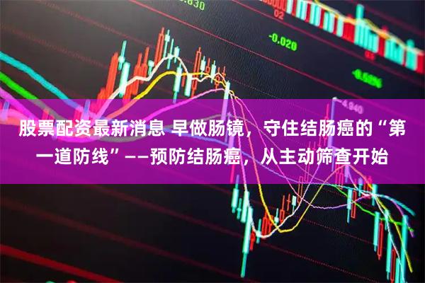 股票配资最新消息 早做肠镜，守住结肠癌的“第一道防线”——预防结肠癌，从主动筛查开始
