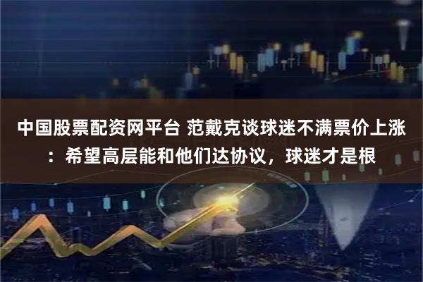 中国股票配资网平台 范戴克谈球迷不满票价上涨：希望高层能和他们达协议，球迷才是根