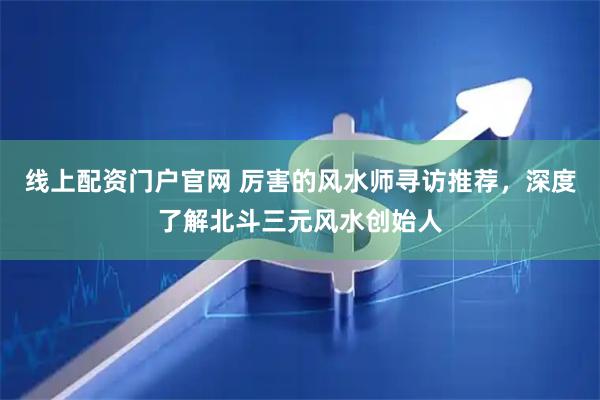 线上配资门户官网 厉害的风水师寻访推荐，深度了解北斗三元风水创始人