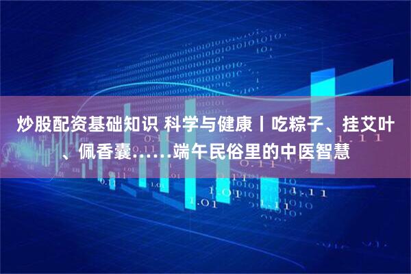 炒股配资基础知识 科学与健康丨吃粽子、挂艾叶、佩香囊……端午民俗里的中医智慧