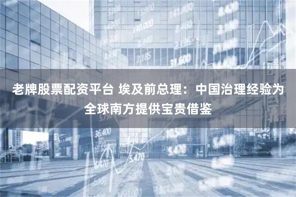 老牌股票配资平台 埃及前总理：中国治理经验为全球南方提供宝贵借鉴