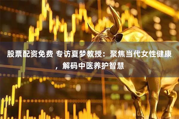 股票配资免费 专访夏梦教授：聚焦当代女性健康，解码中医养护智慧