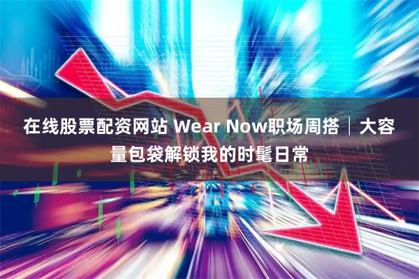 在线股票配资网站 Wear Now职场周搭│大容量包袋解锁我的时髦日常
