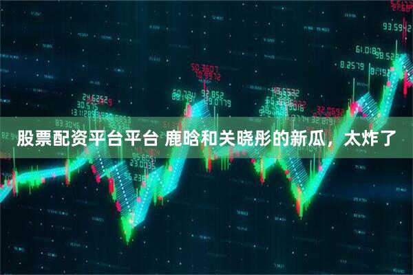 股票配资平台平台 鹿晗和关晓彤的新瓜，太炸了