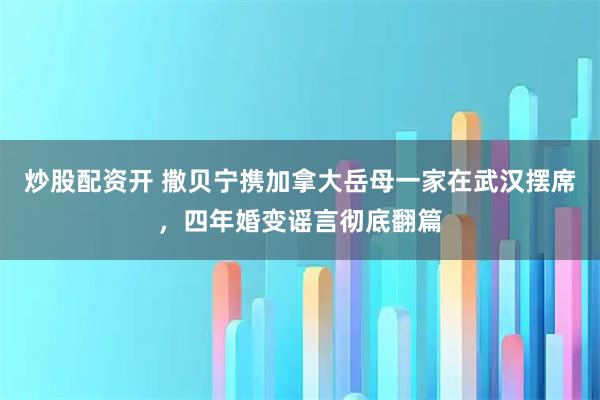 炒股配资开 撒贝宁携加拿大岳母一家在武汉摆席，四年婚变谣言彻底翻篇