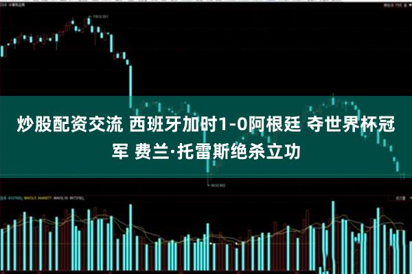 炒股配资交流 西班牙加时1-0阿根廷 夺世界杯冠军 费兰·托雷斯绝杀立功