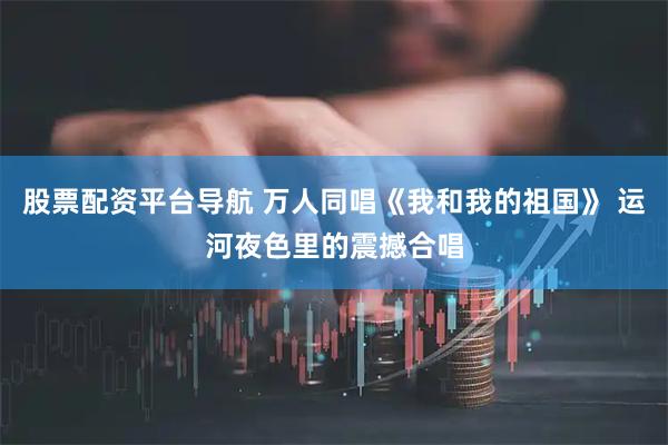 股票配资平台导航 万人同唱《我和我的祖国》 运河夜色里的震撼合唱