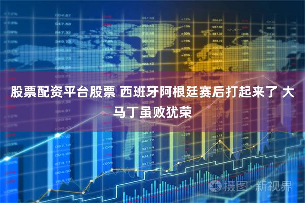 股票配资平台股票 西班牙阿根廷赛后打起来了 大马丁虽败犹荣