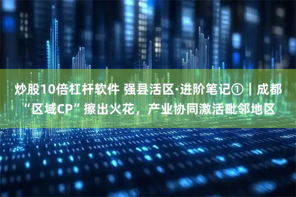 炒股10倍杠杆软件 强县活区·进阶笔记①｜成都“区域CP”擦出火花，产业协同激活毗邻地区