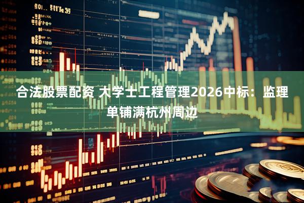 合法股票配资 大学士工程管理2026中标：监理单铺满杭州周边