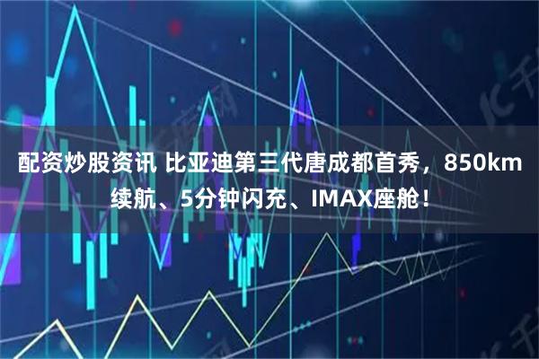 配资炒股资讯 比亚迪第三代唐成都首秀，850km续航、5分钟闪充、IMAX座舱！