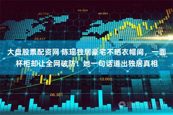 大盘股票配资网 陈瑶独居豪宅不晒衣帽间，一面杯柜却让全网破防！她一句话道出独居真相